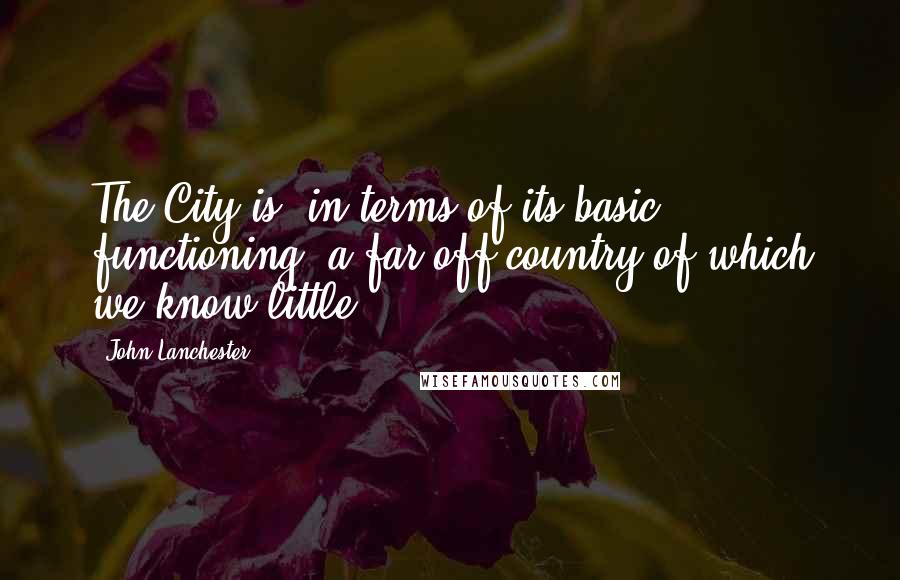 John Lanchester Quotes: The City is, in terms of its basic functioning, a far-off country of which we know little.