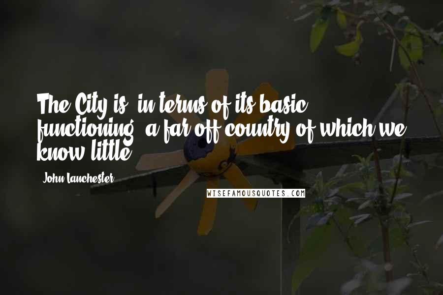 John Lanchester Quotes: The City is, in terms of its basic functioning, a far-off country of which we know little.