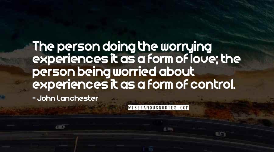 John Lanchester Quotes: The person doing the worrying experiences it as a form of love; the person being worried about experiences it as a form of control.