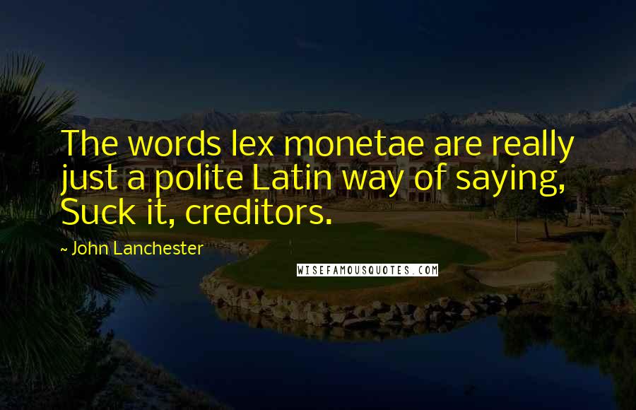 John Lanchester Quotes: The words lex monetae are really just a polite Latin way of saying, Suck it, creditors.