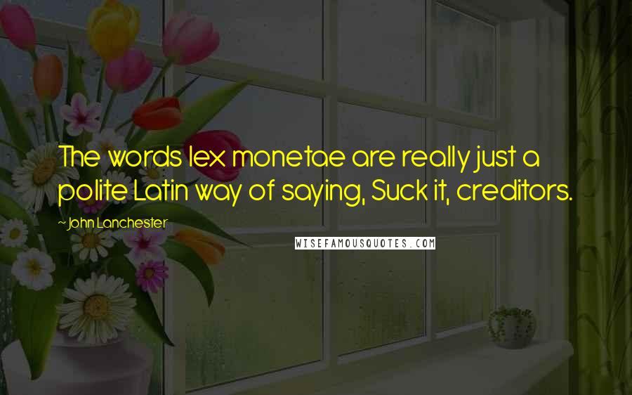 John Lanchester Quotes: The words lex monetae are really just a polite Latin way of saying, Suck it, creditors.