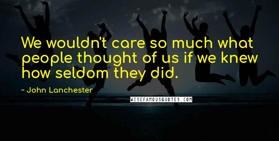 John Lanchester Quotes: We wouldn't care so much what people thought of us if we knew how seldom they did.