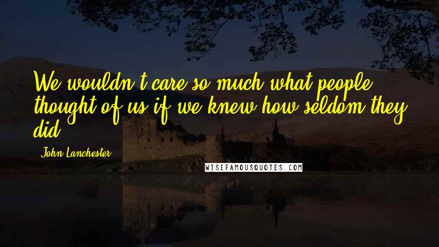 John Lanchester Quotes: We wouldn't care so much what people thought of us if we knew how seldom they did.