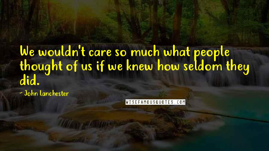 John Lanchester Quotes: We wouldn't care so much what people thought of us if we knew how seldom they did.