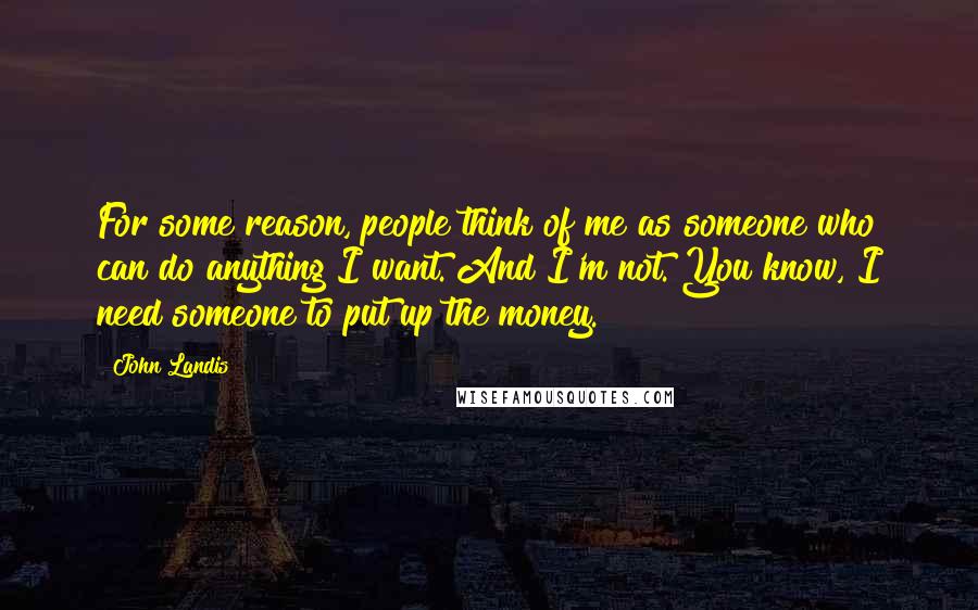 John Landis Quotes: For some reason, people think of me as someone who can do anything I want. And I'm not. You know, I need someone to put up the money.