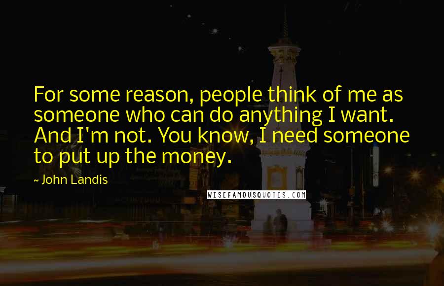 John Landis Quotes: For some reason, people think of me as someone who can do anything I want. And I'm not. You know, I need someone to put up the money.