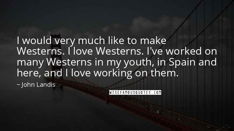 John Landis Quotes: I would very much like to make Westerns. I love Westerns. I've worked on many Westerns in my youth, in Spain and here, and I love working on them.