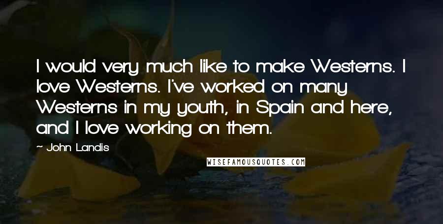 John Landis Quotes: I would very much like to make Westerns. I love Westerns. I've worked on many Westerns in my youth, in Spain and here, and I love working on them.