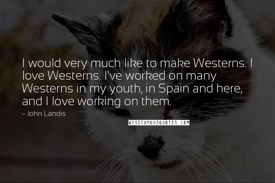 John Landis Quotes: I would very much like to make Westerns. I love Westerns. I've worked on many Westerns in my youth, in Spain and here, and I love working on them.