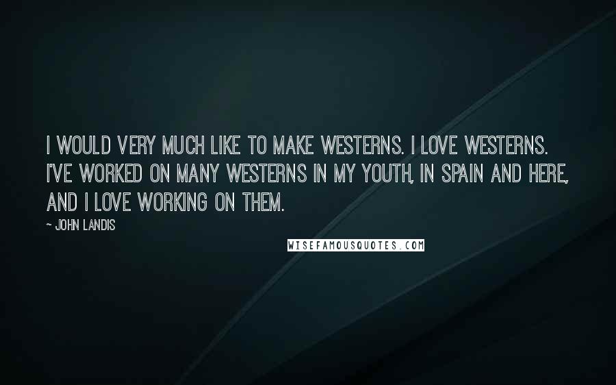 John Landis Quotes: I would very much like to make Westerns. I love Westerns. I've worked on many Westerns in my youth, in Spain and here, and I love working on them.