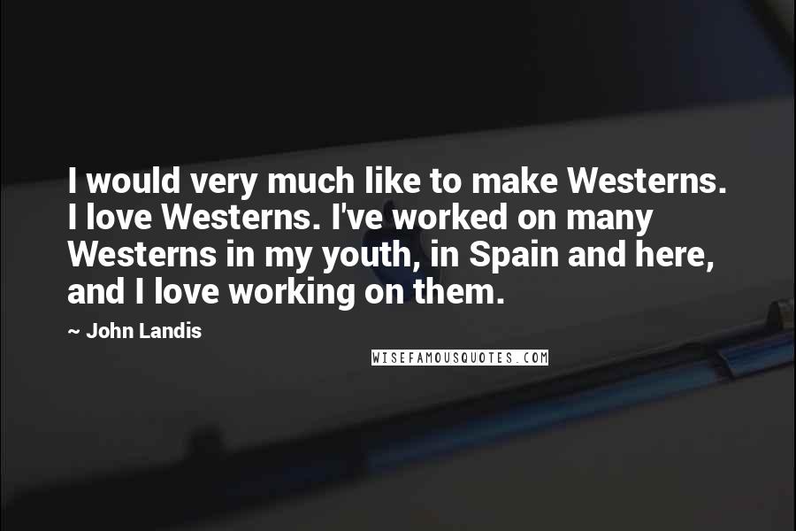 John Landis Quotes: I would very much like to make Westerns. I love Westerns. I've worked on many Westerns in my youth, in Spain and here, and I love working on them.