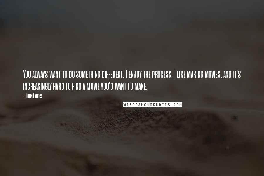 John Landis Quotes: You always want to do something different. I enjoy the process. I like making movies, and it's increasingly hard to find a movie you'd want to make.