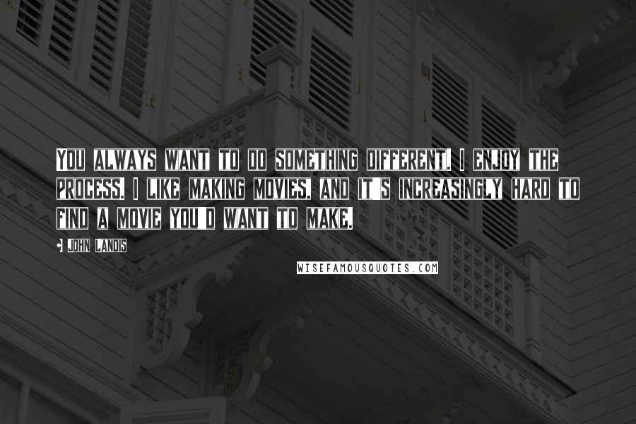 John Landis Quotes: You always want to do something different. I enjoy the process. I like making movies, and it's increasingly hard to find a movie you'd want to make.