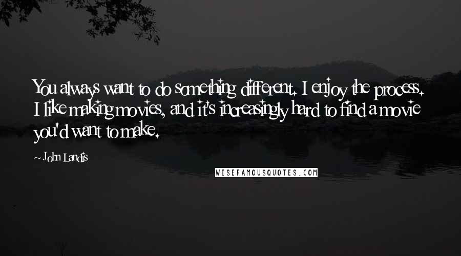 John Landis Quotes: You always want to do something different. I enjoy the process. I like making movies, and it's increasingly hard to find a movie you'd want to make.
