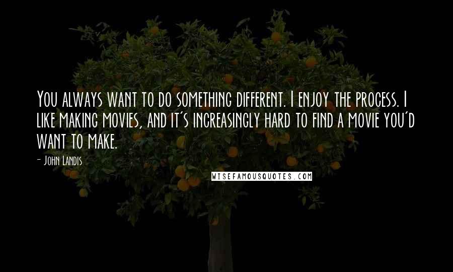 John Landis Quotes: You always want to do something different. I enjoy the process. I like making movies, and it's increasingly hard to find a movie you'd want to make.