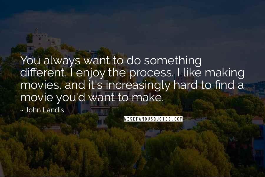 John Landis Quotes: You always want to do something different. I enjoy the process. I like making movies, and it's increasingly hard to find a movie you'd want to make.