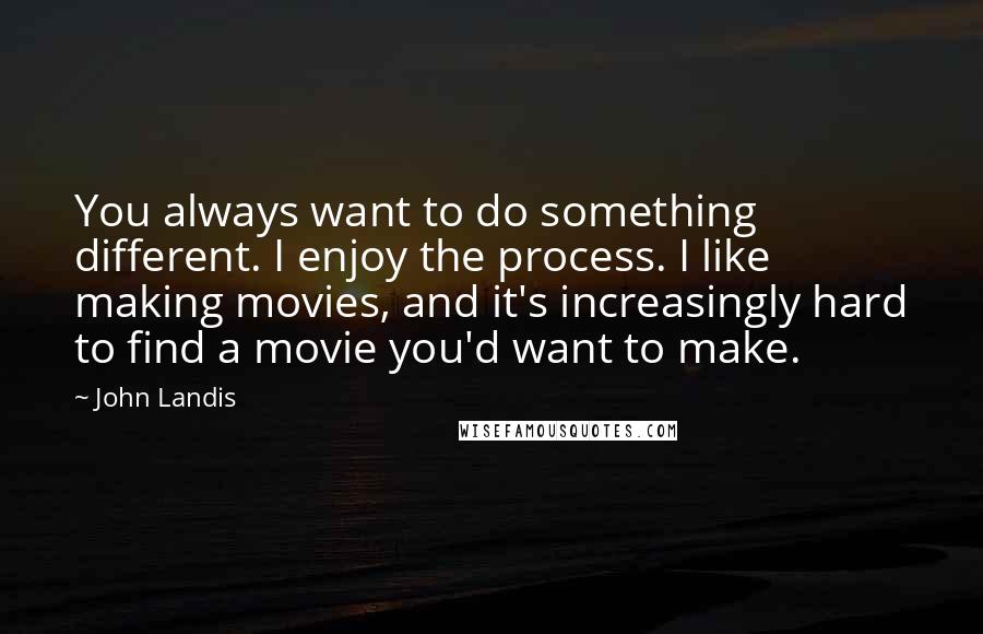 John Landis Quotes: You always want to do something different. I enjoy the process. I like making movies, and it's increasingly hard to find a movie you'd want to make.