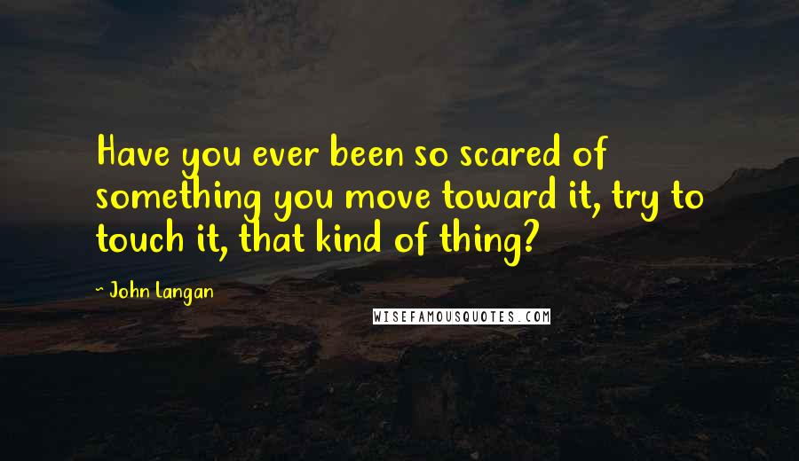 John Langan Quotes: Have you ever been so scared of something you move toward it, try to touch it, that kind of thing?