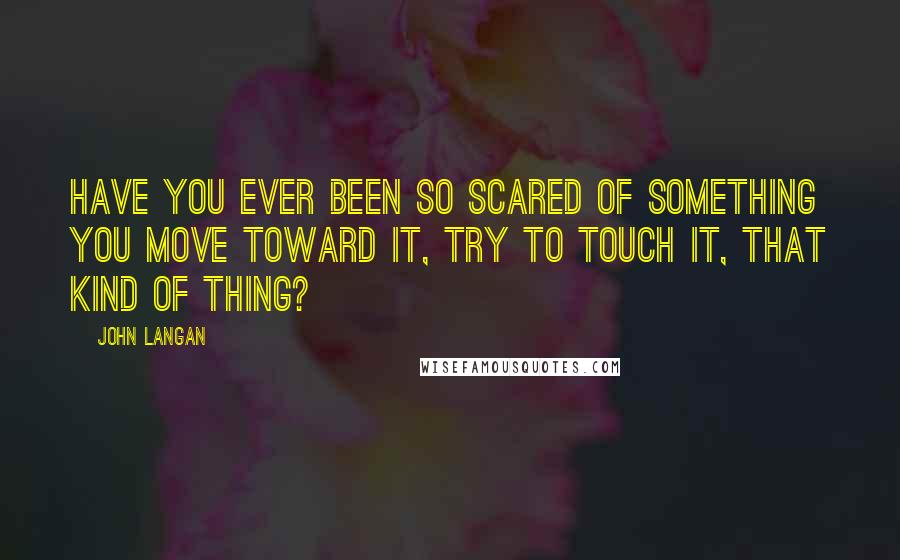 John Langan Quotes: Have you ever been so scared of something you move toward it, try to touch it, that kind of thing?