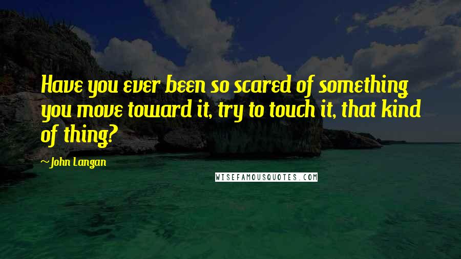 John Langan Quotes: Have you ever been so scared of something you move toward it, try to touch it, that kind of thing?