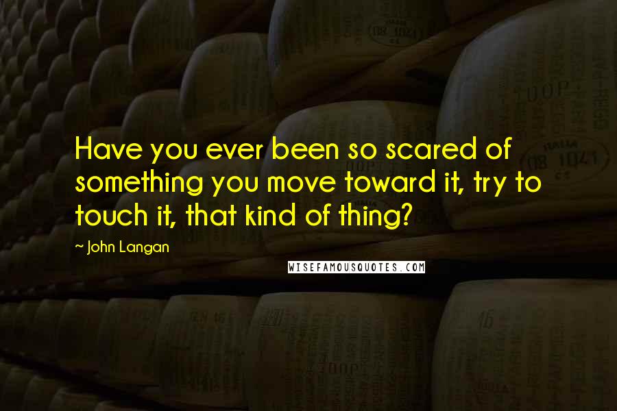 John Langan Quotes: Have you ever been so scared of something you move toward it, try to touch it, that kind of thing?