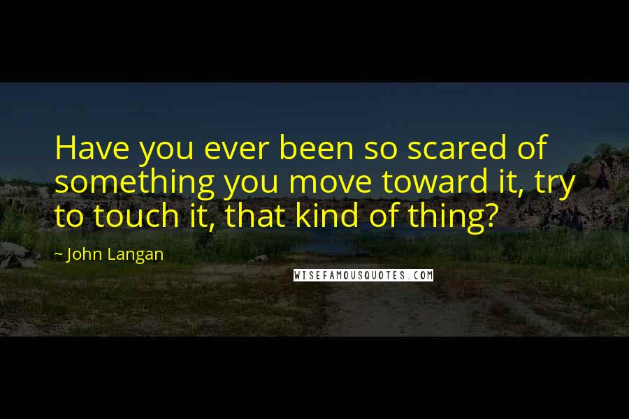 John Langan Quotes: Have you ever been so scared of something you move toward it, try to touch it, that kind of thing?