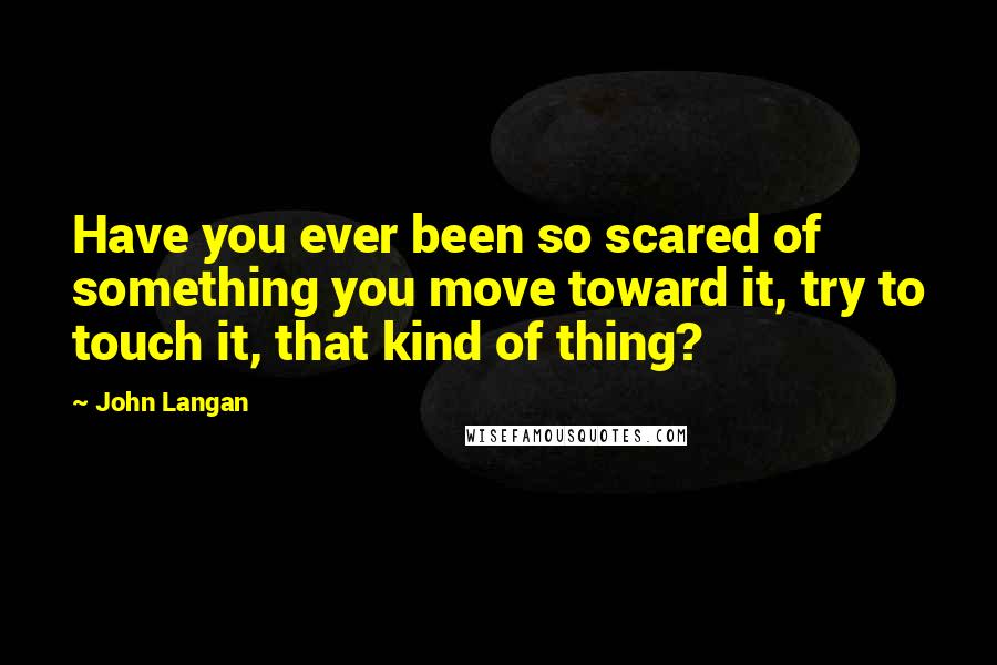 John Langan Quotes: Have you ever been so scared of something you move toward it, try to touch it, that kind of thing?