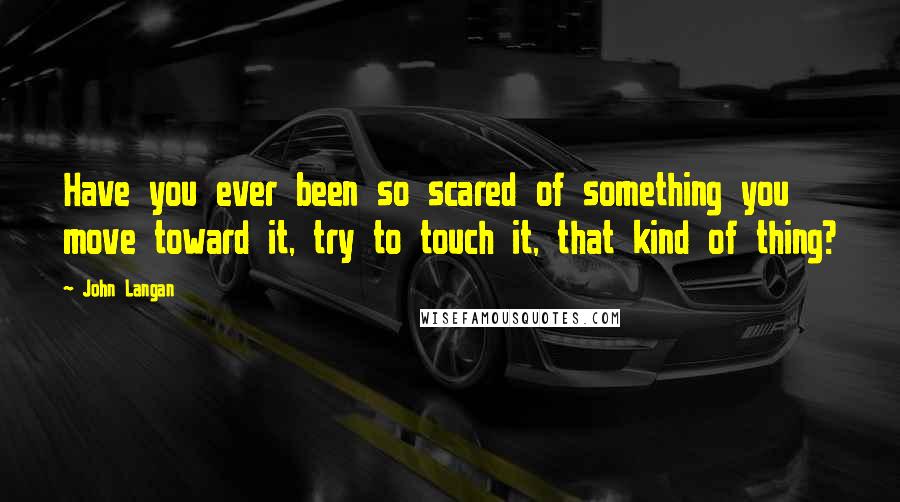 John Langan Quotes: Have you ever been so scared of something you move toward it, try to touch it, that kind of thing?