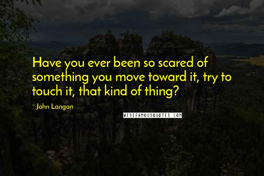 John Langan Quotes: Have you ever been so scared of something you move toward it, try to touch it, that kind of thing?