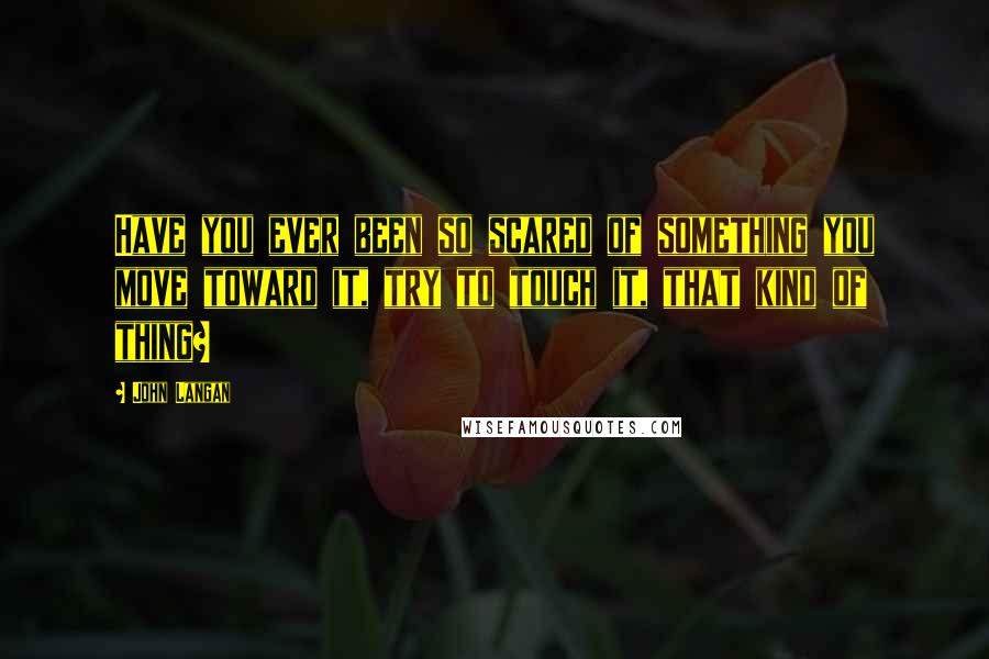 John Langan Quotes: Have you ever been so scared of something you move toward it, try to touch it, that kind of thing?