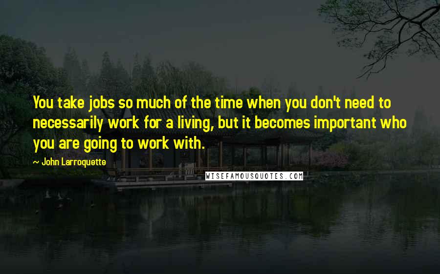 John Larroquette Quotes: You take jobs so much of the time when you don't need to necessarily work for a living, but it becomes important who you are going to work with.