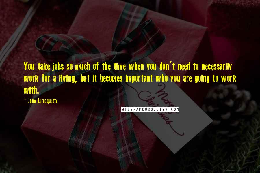 John Larroquette Quotes: You take jobs so much of the time when you don't need to necessarily work for a living, but it becomes important who you are going to work with.
