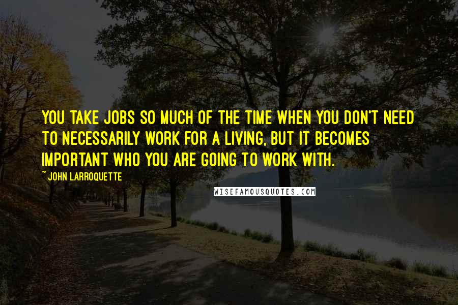 John Larroquette Quotes: You take jobs so much of the time when you don't need to necessarily work for a living, but it becomes important who you are going to work with.