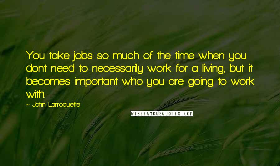 John Larroquette Quotes: You take jobs so much of the time when you don't need to necessarily work for a living, but it becomes important who you are going to work with.