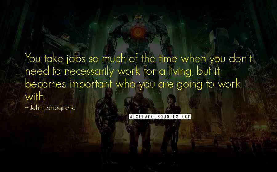 John Larroquette Quotes: You take jobs so much of the time when you don't need to necessarily work for a living, but it becomes important who you are going to work with.