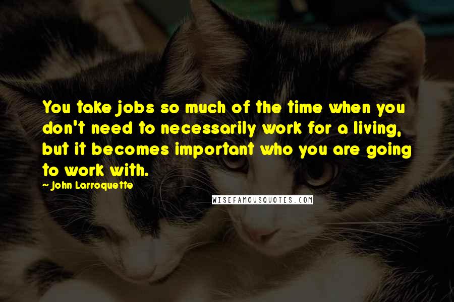 John Larroquette Quotes: You take jobs so much of the time when you don't need to necessarily work for a living, but it becomes important who you are going to work with.