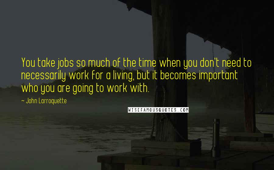 John Larroquette Quotes: You take jobs so much of the time when you don't need to necessarily work for a living, but it becomes important who you are going to work with.
