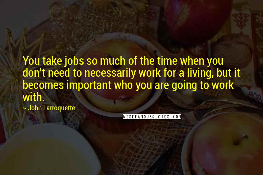 John Larroquette Quotes: You take jobs so much of the time when you don't need to necessarily work for a living, but it becomes important who you are going to work with.