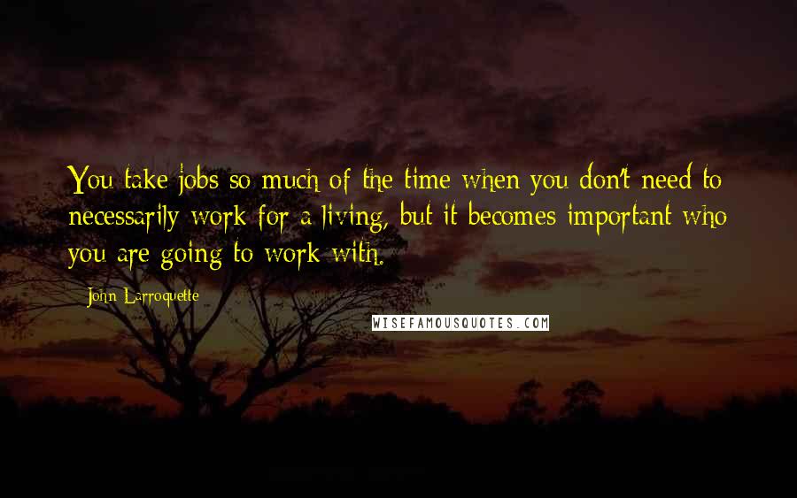 John Larroquette Quotes: You take jobs so much of the time when you don't need to necessarily work for a living, but it becomes important who you are going to work with.