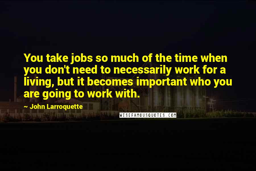 John Larroquette Quotes: You take jobs so much of the time when you don't need to necessarily work for a living, but it becomes important who you are going to work with.