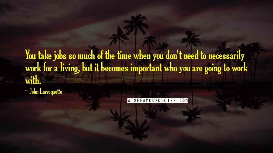 John Larroquette Quotes: You take jobs so much of the time when you don't need to necessarily work for a living, but it becomes important who you are going to work with.
