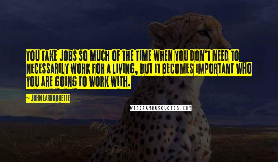 John Larroquette Quotes: You take jobs so much of the time when you don't need to necessarily work for a living, but it becomes important who you are going to work with.
