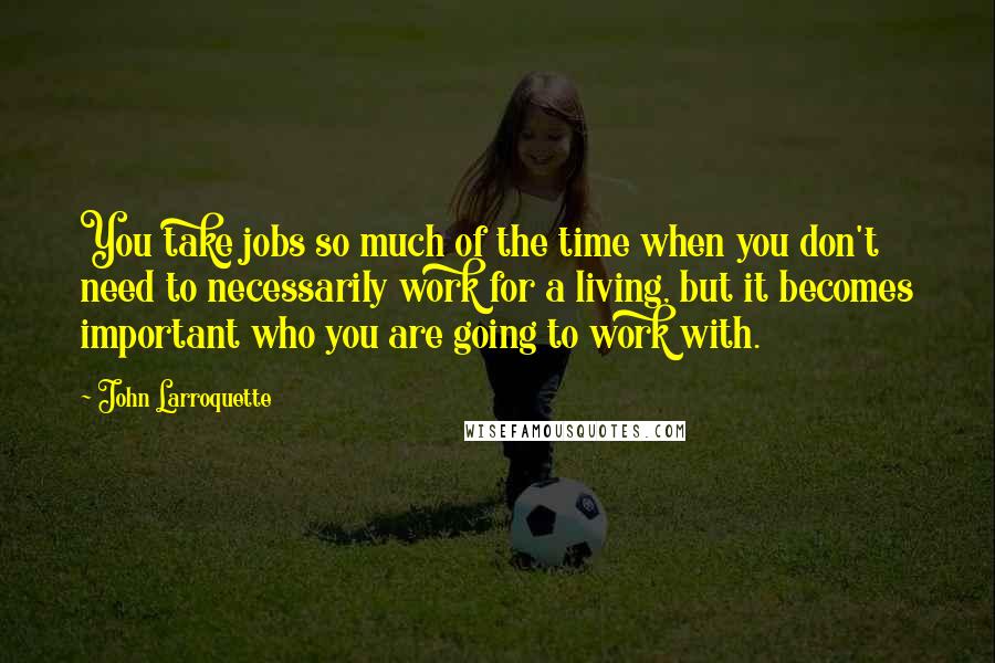 John Larroquette Quotes: You take jobs so much of the time when you don't need to necessarily work for a living, but it becomes important who you are going to work with.
