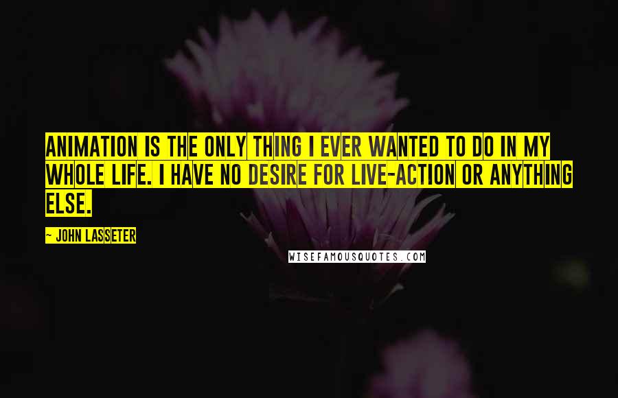 John Lasseter Quotes: Animation is the only thing I ever wanted to do in my whole life. I have no desire for live-action or anything else.