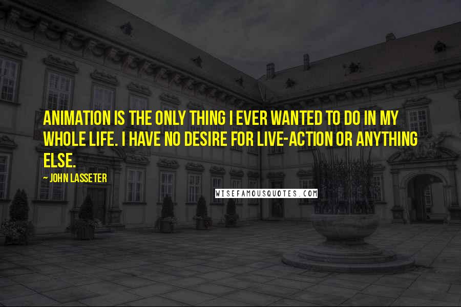 John Lasseter Quotes: Animation is the only thing I ever wanted to do in my whole life. I have no desire for live-action or anything else.