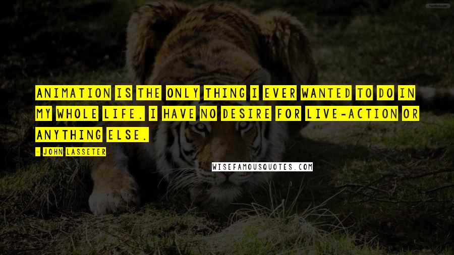 John Lasseter Quotes: Animation is the only thing I ever wanted to do in my whole life. I have no desire for live-action or anything else.