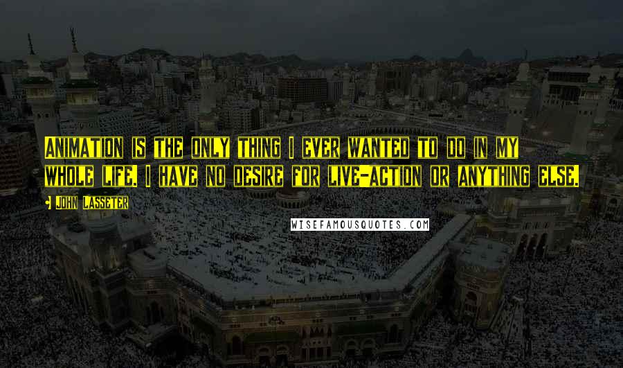 John Lasseter Quotes: Animation is the only thing I ever wanted to do in my whole life. I have no desire for live-action or anything else.