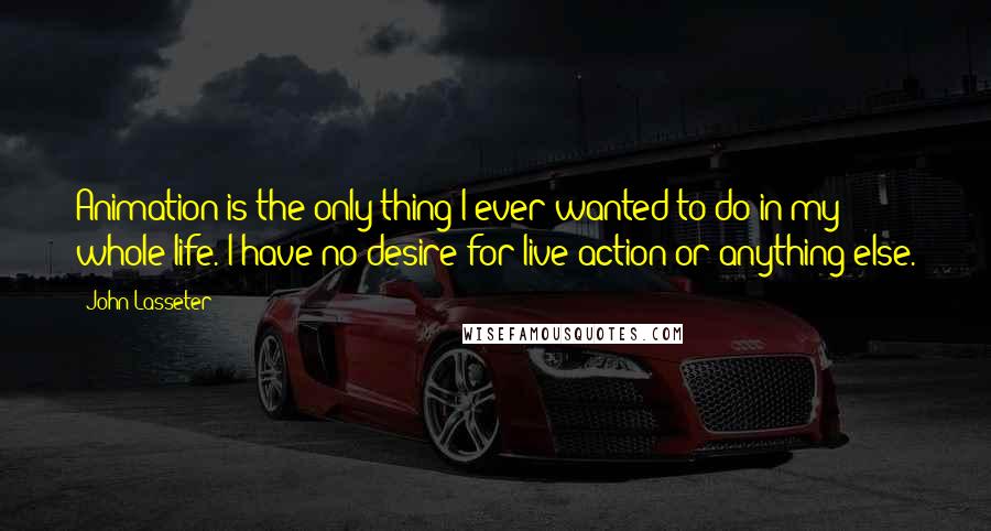 John Lasseter Quotes: Animation is the only thing I ever wanted to do in my whole life. I have no desire for live-action or anything else.