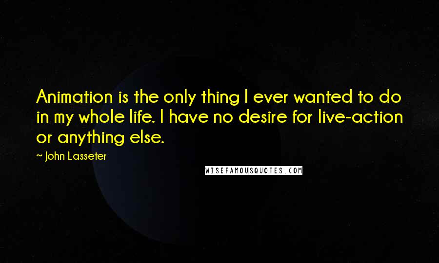 John Lasseter Quotes: Animation is the only thing I ever wanted to do in my whole life. I have no desire for live-action or anything else.