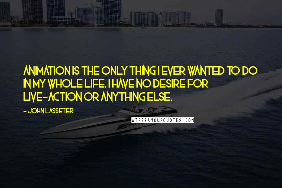 John Lasseter Quotes: Animation is the only thing I ever wanted to do in my whole life. I have no desire for live-action or anything else.